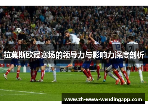 拉莫斯欧冠赛场的领导力与影响力深度剖析