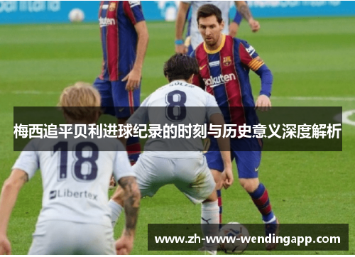 梅西追平贝利进球纪录的时刻与历史意义深度解析 梅西追平贝利进球纪录的时刻与历史意义深度解析