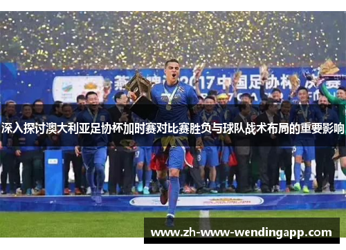 深入探讨澳大利亚足协杯加时赛对比赛胜负与球队战术布局的重要影响