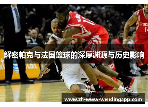 解密帕克与法国篮球的深厚渊源与历史影响