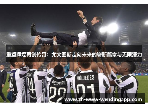 重塑辉煌再创传奇：尤文图斯走向未来的崭新篇章与无限潜力