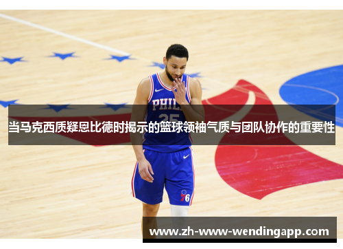 当马克西质疑恩比德时揭示的篮球领袖气质与团队协作的重要性