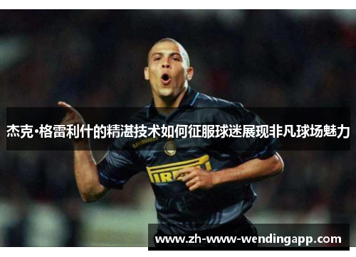 杰克·格雷利什的精湛技术如何征服球迷展现非凡球场魅力