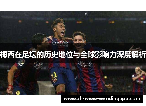 梅西在足坛的历史地位与全球影响力深度解析 梅西在足坛的历史地位与全球影响力深度解析