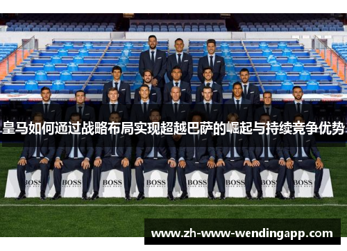 皇马如何通过战略布局实现超越巴萨的崛起与持续竞争优势 皇马如何通过战略布局实现超越巴萨的崛起与持续竞争优势