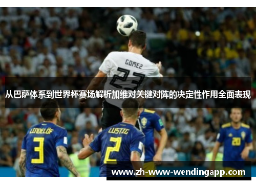 从巴萨体系到世界杯赛场解析加维对关键对阵的决定性作用全面表现