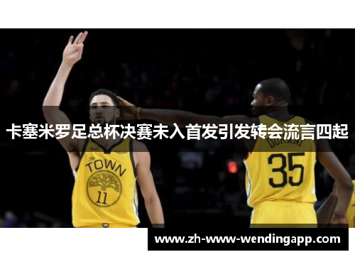 卡塞米罗足总杯决赛未入首发引发转会流言四起