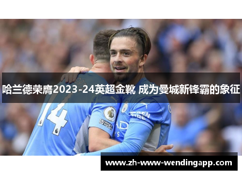 哈兰德荣膺2023-24英超金靴 成为曼城新锋霸的象征 哈兰德荣膺2023-24英超金靴 成为曼城新锋霸的象征