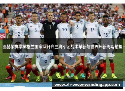 图赫尔执掌英格兰国家队开启三狮军团战术革新与世界杯新周期希望 图赫尔执掌英格兰国家队开启三狮军团战术革新与世界杯新周期希望