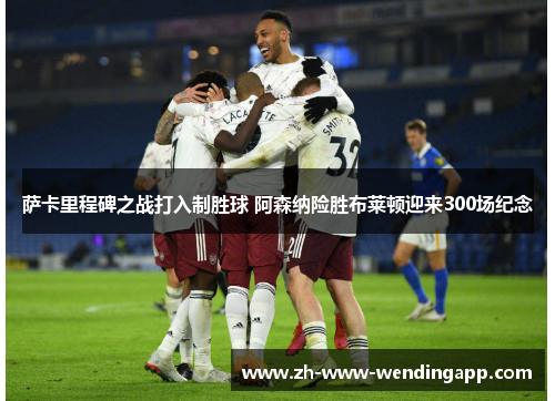 萨卡里程碑之战打入制胜球 阿森纳险胜布莱顿迎来300场纪念