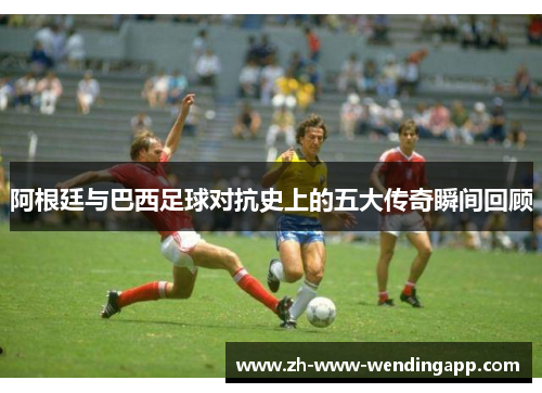 阿根廷与巴西足球对抗史上的五大传奇瞬间回顾 阿根廷与巴西足球对抗史上的五大传奇瞬间回顾