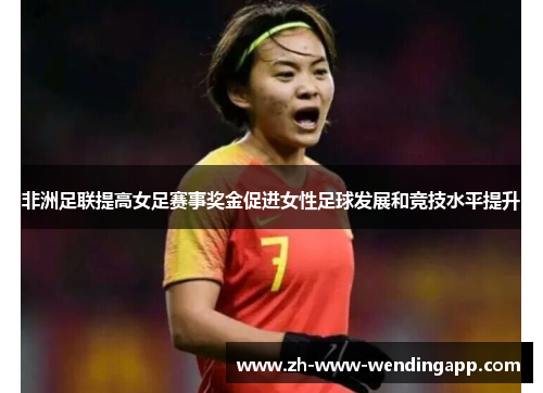 非洲足联提高女足赛事奖金促进女性足球发展和竞技水平提升 非洲足联提高女足赛事奖金促进女性足球发展和竞技水平提升