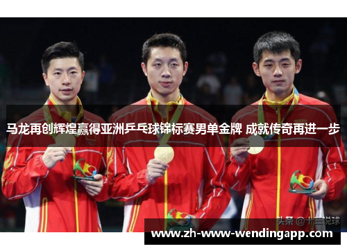 马龙再创辉煌赢得亚洲乒乓球锦标赛男单金牌 成就传奇再进一步
