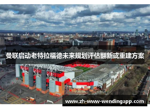 曼联启动老特拉福德未来规划评估翻新或重建方案 曼联启动老特拉福德未来规划评估翻新或重建方案