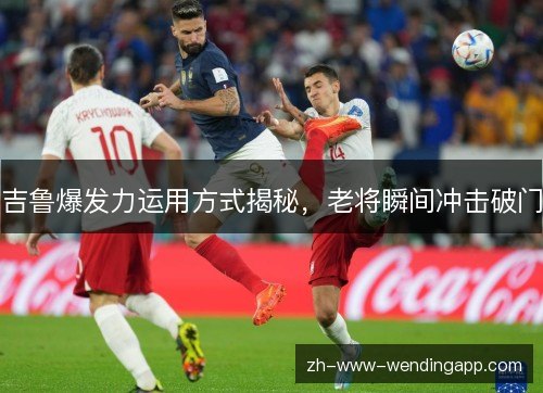 吉鲁爆发力运用方式揭秘,老将瞬间冲击破门 吉鲁爆发力运用方式揭秘,老将瞬间冲击破门